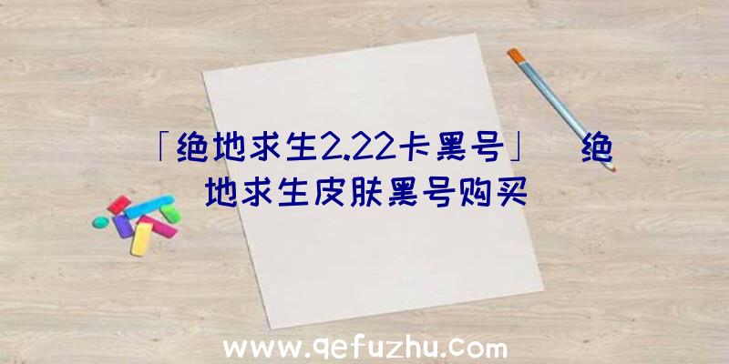 「绝地求生2.22卡黑号」|绝地求生皮肤黑号购买